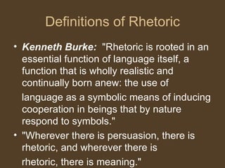 Definitions of Rhetoric
• Kenneth Burke: "Rhetoric is rooted in an
essential function of language itself, a
function that is wholly realistic and
continually born anew: the use of
language as a symbolic means of inducing
cooperation in beings that by nature
respond to symbols."
• "Wherever there is persuasion, there is
rhetoric, and wherever there is
rhetoric, there is meaning."
 