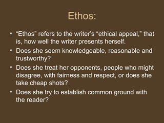 Ethos:
• “Ethos” refers to the writer’s “ethical appeal,” that
is, how well the writer presents herself.
• Does she seem knowledgeable, reasonable and
trustworthy?
• Does she treat her opponents, people who might
disagree, with fairness and respect, or does she
take cheap shots?
• Does she try to establish common ground with
the reader?
 
