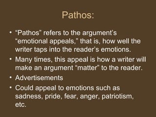 Pathos:
• “Pathos” refers to the argument’s
“emotional appeals,” that is, how well the
writer taps into the reader’s emotions.
• Many times, this appeal is how a writer will
make an argument “matter” to the reader.
• Advertisements
• Could appeal to emotions such as
sadness, pride, fear, anger, patriotism,
etc.
 