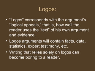 Logos:
• “Logos” corresponds with the argument’s
“logical appeals,” that is, how well the
reader uses the “text” of his own argument
and evidence.
• Logos arguments will contain facts, data,
statistics, expert testimony, etc.
• Writing that relies solely on logos can
become boring to a reader.
 