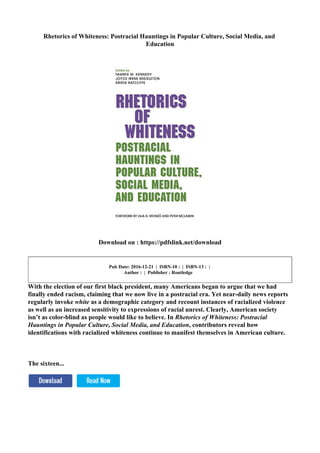 Rhetorics of Whiteness: Postracial Hauntings in Popular Culture, Social Media, and
Education
Download on : https://pdfslink.net/download
Pub Date: 2016-12-21 | ISBN-10 : | ISBN-13 : |
Author : | Publisher : Routledge
With the election of our first black president, many Americans began to argue that we had
finally ended racism, claiming that we now live in a postracial era. Yet near-daily news reports
regularly invoke white as a demographic category and recount instances of racialized violence
as well as an increased sensitivity to expressions of racial unrest. Clearly, American society
isn’t as color-blind as people would like to believe. In Rhetorics of Whiteness: Postracial
Hauntings in Popular Culture, Social Media, and Education, contributors reveal how
identifications with racialized whiteness continue to manifest themselves in American culture.
The sixteen...
 