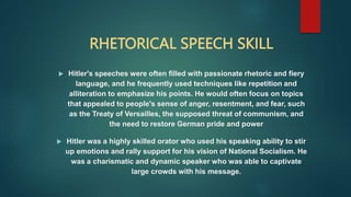 RHETORICAL SPEECH SKILL
 Hitler's speeches were often filled with passionate rhetoric and fiery
language, and he frequently used techniques like repetition and
alliteration to emphasize his points. He would often focus on topics
that appealed to people's sense of anger, resentment, and fear, such
as the Treaty of Versailles, the supposed threat of communism, and
the need to restore German pride and power
 Hitler was a highly skilled orator who used his speaking ability to stir
up emotions and rally support for his vision of National Socialism. He
was a charismatic and dynamic speaker who was able to captivate
large crowds with his message.
 