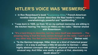HITLER'S VOICE WAS 'MESMERIC'
 In Ron Rosenbaum's book "Explaining Hitler," French-American
novelist George Steiner describes the Nazi leader's voice as
overwhelmingly powerful and "spellbinding."
 "I was born in 1929, so from '33 on my earliest memories are sitting in
the kitchen hearing The Voice [of Hitler] on the radio," Steiner shared
with Rosenbaum.
 "It's a hard thing to describe, but the voice itself was mesmeric ... The
amazing thing is that the body comes through on the radio. I can't put it
any other way. You feel you're following the gestures," Steiner said.
 "In the German language, Hitler drew on a kind of rhetorical power
which — in a way is perhaps a little bit peculiar to German — allies
highly abstract concepts with political, physical violence in a most
unusual way. And Hitler was easily a genius at that, absolutely no
doubt about it."
 