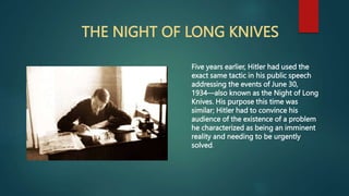 THE NIGHT OF LONG KNIVES
Five years earlier, Hitler had used the
exact same tactic in his public speech
addressing the events of June 30,
1934—also known as the Night of Long
Knives. His purpose this time was
similar; Hitler had to convince his
audience of the existence of a problem
he characterized as being an imminent
reality and needing to be urgently
solved.
 