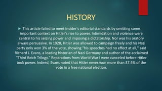 HISTORY
 This article failed to meet Insider's editorial standards by omitting some
important context on Hitler's rise to power. Intimidation and violence were
central to his seizing power and imposing a dictatorship. Nor was his oratory
always persuasive. In 1928, Hitler was allowed to campaign freely and his Nazi
party only won 3% of the vote, showing "his speeches had no effect at all," said
Richard J. Evans, a leading historian of Nazi Germany and author of the acclaimed
"Third Reich Trilogy." Reparations from World War I were canceled before Hitler
took power. Indeed, Evans noted that Hitler never won more than 37.4% of the
vote in a free national election.
 