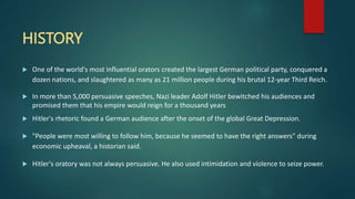 HISTORY
 One of the world's most influential orators created the largest German political party, conquered a
dozen nations, and slaughtered as many as 21 million people during his brutal 12-year Third Reich.
 In more than 5,000 persuasive speeches, Nazi leader Adolf Hitler bewitched his audiences and
promised them that his empire would reign for a thousand years
 Hitler's rhetoric found a German audience after the onset of the global Great Depression.
 "People were most willing to follow him, because he seemed to have the right answers" during
economic upheaval, a historian said.
 Hitler's oratory was not always persuasive. He also used intimidation and violence to seize power.
 