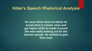 Hitler's Speech Rhetorical Analysis
He used ethos when he talked he
would start in a lower voice and
get higher while he made it sound
like was really looking out for the
German people. He wanted to gain
their trust
 