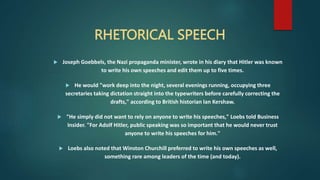 RHETORICAL SPEECH
 Joseph Goebbels, the Nazi propaganda minister, wrote in his diary that Hitler was known
to write his own speeches and edit them up to five times.
 He would "work deep into the night, several evenings running, occupying three
secretaries taking dictation straight into the typewriters before carefully correcting the
drafts," according to British historian Ian Kershaw.
 "He simply did not want to rely on anyone to write his speeches," Loebs told Business
Insider. "For Adolf Hitler, public speaking was so important that he would never trust
anyone to write his speeches for him."
 Loebs also noted that Winston Churchill preferred to write his own speeches as well,
something rare among leaders of the time (and today).
 