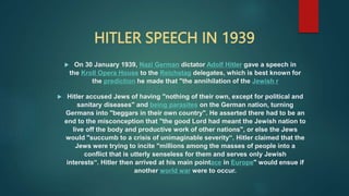 HITLER SPEECH IN 1939
 On 30 January 1939, Nazi German dictator Adolf Hitler gave a speech in
the Kroll Opera House to the Reichstag delegates, which is best known for
the prediction he made that "the annihilation of the Jewish r
 Hitler accused Jews of having "nothing of their own, except for political and
sanitary diseases" and being parasites on the German nation, turning
Germans into "beggars in their own country". He asserted there had to be an
end to the misconception that "the good Lord had meant the Jewish nation to
live off the body and productive work of other nations", or else the Jews
would "succumb to a crisis of unimaginable severity“. Hitler claimed that the
Jews were trying to incite "millions among the masses of people into a
conflict that is utterly senseless for them and serves only Jewish
interests“. Hitler then arrived at his main pointace in Europe" would ensue if
another world war were to occur.
 