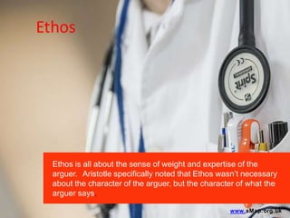 Ethos
Ethos is all about the sense of weight and expertise of the
arguer. Aristotle specifically noted that Ethos wasn’t necessary
about the character of the arguer, but the character of what the
arguer says.
www.aMap.org.uk
 
