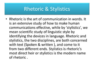 Rhetoric & Stylistics
• Rhetoric is the art of communication in words. It
is an extensive study of how to make human
communications effective, while by 'stylistics', we
mean scientific study of linguistic style by
identifying the devices in language. Rhetoric and
stylistics, the two disciplines, are both concerned
with text (Spoken & written ), and come to it
from two different ends. Stylistics is rhetoric's
most direct heir or stylistics is the modern name
of rhetoric .
 