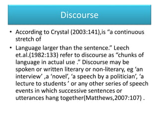 Discourse
• According to Crystal (2003:141),is “a continuous
stretch of
• Language larger than the sentence.” Leech
et.al.(1982:133) refer to discourse as “chunks of
language in actual use .” Discourse may be
spoken or written literary or non-literary, eg ‘an
interview’ ,a ‘novel’, ‘a speech by a politician’, ‘a
lecture to students ’ or any other series of speech
events in which successive sentences or
utterances hang together(Matthews,2007:107) .
 