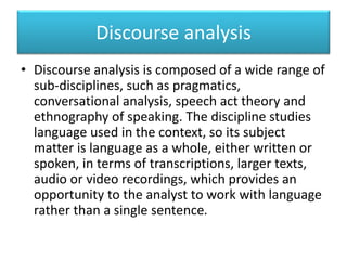 Discourse analysis
• Discourse analysis is composed of a wide range of
sub-disciplines, such as pragmatics,
conversational analysis, speech act theory and
ethnography of speaking. The discipline studies
language used in the context, so its subject
matter is language as a whole, either written or
spoken, in terms of transcriptions, larger texts,
audio or video recordings, which provides an
opportunity to the analyst to work with language
rather than a single sentence.
 