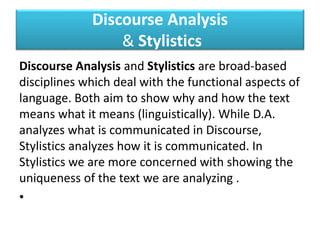 Discourse Analysis
& Stylistics
Discourse Analysis and Stylistics are broad-based
disciplines which deal with the functional aspects of
language. Both aim to show why and how the text
means what it means (linguistically). While D.A.
analyzes what is communicated in Discourse,
Stylistics analyzes how it is communicated. In
Stylistics we are more concerned with showing the
uniqueness of the text we are analyzing .
•
 