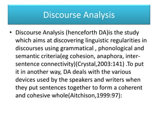 Discourse Analysis
• Discourse Analysis (henceforth DA)is the study
which aims at discovering linguistic regularities in
discourses using grammatical , phonological and
semantic criteria(eg cohesion, anaphora, inter-
sentence connectivity)(Crystal,2003:141) .To put
it in another way, DA deals with the various
devices used by the speakers and writers when
they put sentences together to form a coherent
and cohesive whole(Aitchison,1999:97):
 