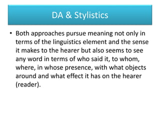 DA & Stylistics
• Both approaches pursue meaning not only in
terms of the linguistics element and the sense
it makes to the hearer but also seems to see
any word in terms of who said it, to whom,
where, in whose presence, with what objects
around and what effect it has on the hearer
(reader).
 
