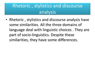 Rhetoric , stylistics and discourse
analysis
• Rhetoric , stylistics and discourse analysis have
some similarities. All the three domains of
language deal with linguistic choices . They are
part of socio-linguistics. Despite these
similarities, they have some differences.
 