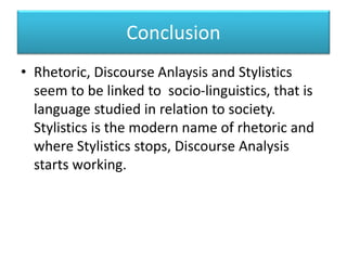 Conclusion
• Rhetoric, Discourse Anlaysis and Stylistics
seem to be linked to socio-linguistics, that is
language studied in relation to society.
Stylistics is the modern name of rhetoric and
where Stylistics stops, Discourse Analysis
starts working.
 