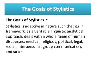 The Goals of Stylistics
•
The Goals of Stylistics
•
Stylistics is adaptive in nature such that its
framework, as a veritable linguistic analytical
approach, deals with a whole range of human
discourses: medical, religious, political, legal,
social, interpersonal, group communication,
and so on
 