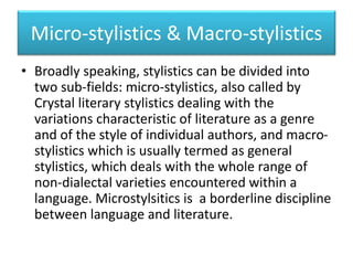 Micro-stylistics & Macro-stylistics
• Broadly speaking, stylistics can be divided into
two sub-fields: micro-stylistics, also called by
Crystal literary stylistics dealing with the
variations characteristic of literature as a genre
and of the style of individual authors, and macro-
stylistics which is usually termed as general
stylistics, which deals with the whole range of
non-dialectal varieties encountered within a
language. Microstylsitics is a borderline discipline
between language and literature.
 