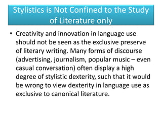 Stylistics is Not Confined to the Study
of Literature only
• Creativity and innovation in language use
should not be seen as the exclusive preserve
of literary writing. Many forms of discourse
(advertising, journalism, popular music – even
casual conversation) often display a high
degree of stylistic dexterity, such that it would
be wrong to view dexterity in language use as
exclusive to canonical literature.
 
