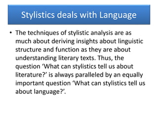 Stylistics deals with Language
• The techniques of stylistic analysis are as
much about deriving insights about linguistic
structure and function as they are about
understanding literary texts. Thus, the
question ‘What can stylistics tell us about
literature?’ is always paralleled by an equally
important question ‘What can stylistics tell us
about language?’.
 