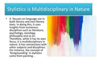 Stylistics is Multidisciplinary in Nature
• It focuses on language use in
both literary and non-literary
texts. In doing this, it uses
insights from numerous
disciplines such as literature,
psychology, sociology,
philosophy and so on.
Therefore, while it has its own
focus, it is multidisciplinary in
nature. It has connections with
other subjects and disciplines.
For instance, the concept of
‘foregrounding’ in stylistics
came from painting .
 
