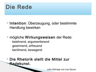 Die Rede


Intention: Überzeugung, oder bestimmte
Handlung bewirken



mögliche Wirkungsweisen der Rede:
◦
◦
◦



belehrend, argumentierend
gewinnend, erfreuend
berührend, bewegend

Die Rhetorik stellt die Mittel zur
Redekunst.
Julia Hörtnagl und Lisa Saurer

 