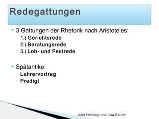 Redegattungen


3 Gattungen der Rhetorik nach Aristoteles:
◦
◦
◦



1.) Gerichtsrede
2.) Beratungsrede
3.) Lob- und Festrede

Spätantike:
◦
◦

Lehrervortrag
Predigt

Julia Hörtnagl und Lisa Saurer

 