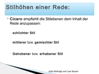 Stilhöhen einer Rede:


Cicero empfiehlt die Stilebenen dem Inhalt der
Rede anzupassen:
◦

schlichter Stil

◦

mittlerer bzw. gemischter Stil

◦

Gehobener bzw. erhabener Stil

Julia Hörtnagl und Lisa Saurer

 