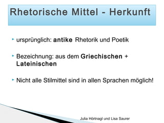 Rhetorische Mittel - Herkunft


ursprünglich: antike Rhetorik und Poetik



Bezeichnung: aus dem Griechischen +
Lateinischen



Nicht alle Stilmittel sind in allen Sprachen möglich!

Julia Hörtnagl und Lisa Saurer

 