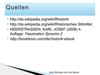 Quellen
http://de.wikipedia.org/wiki/Rhetorik
 http://de.wikipedia.org/wiki/Rhetorisches Stilmittel
 HEERSTRASSEN, KARL JOSEF (2008) 4.
Auflage: Faszination Sprache 2
 http://bookboon.com/de/rhetorik-ebook


Julia Hörtnagl und Lisa Saurer

 
