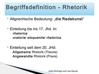 Begriffsdefinition - Rhetorik


Altgriechische Bedeutung: „die Redekunst“



Einteilung bis ins 17. Jhd. In:
◦
◦



rhetorica
oratoria / eloquentia / rhetorica

Einteilung seit dem 20. JHd:
◦
◦

Allgemeine Rhetorik (Theorie)
Angewandte Rhetorik (Praxis)

Julia Hörtnagl und Lisa Saurer

 