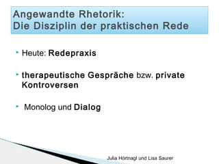 Angewandte Rhetorik:
Die Disziplin der praktischen Rede


Heute: Redepraxis



therapeutische Gespräche bzw. private
Kontroversen



Monolog und Dialog

Julia Hörtnagl und Lisa Saurer

 