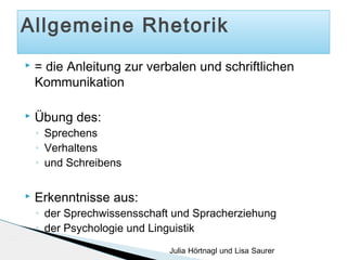 Allgemeine Rhetorik


= die Anleitung zur verbalen und schriftlichen
Kommunikation



Übung des:
◦
◦
◦



Sprechens
Verhaltens
und Schreibens

Erkenntnisse aus:
◦
◦

der Sprechwissensschaft und Spracherziehung
der Psychologie und Linguistik
Julia Hörtnagl und Lisa Saurer

 