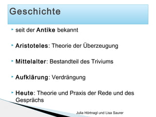 Geschichte


seit der Antike bekannt



Aristoteles: Theorie der Überzeugung



Mittelalter: Bestandteil des Triviums



Aufklärung: Verdrängung



Heute: Theorie und Praxis der Rede und des
Gesprächs
Julia Hörtnagl und Lisa Saurer

 