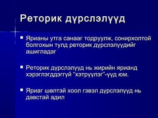 Реторик дүрслэлүүдРеторик дүрслэлүүд
 Ярианы утга санааг тодруулж, сонирхолтойЯрианы утга санааг тодруулж, сонирхолтой
болгохын тулд реторик дүрслэлүүдийгболгохын тулд реторик дүрслэлүүдийг
ашигладагашигладаг
 Реторик дүрслэлүүд нь жирийн яриандРеторик дүрслэлүүд нь жирийн ярианд
хэрэглэгддэггүй “хэтрүүлэг”-үүд юм.хэрэглэгддэггүй “хэтрүүлэг”-үүд юм.
 Яриаг шөлтэй хоол гэвэл дүрслэлүүд ньЯриаг шөлтэй хоол гэвэл дүрслэлүүд нь
давстай адилдавстай адил
 