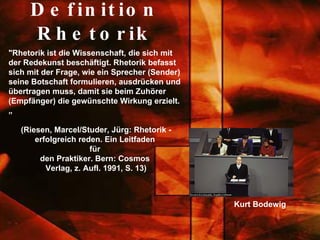 Definition Rhetorik "Rhetorik ist die Wissenschaft, die sich mit der Redekunst beschäftigt. Rhetorik befasst sich mit der Frage, wie ein Sprecher (Sender) seine Botschaft formulieren, ausdrücken und übertragen muss, damit sie beim Zuhörer (Empfänger) die gewünschte Wirkung erzielt.„ (Riesen, Marcel/Studer, Jürg: Rhetorik - erfolgreich reden. Ein Leitfaden  für  den Praktiker. Bern: Cosmos  Verlag, z. Aufl. 1991, S. 13) Kurt Bodewig 