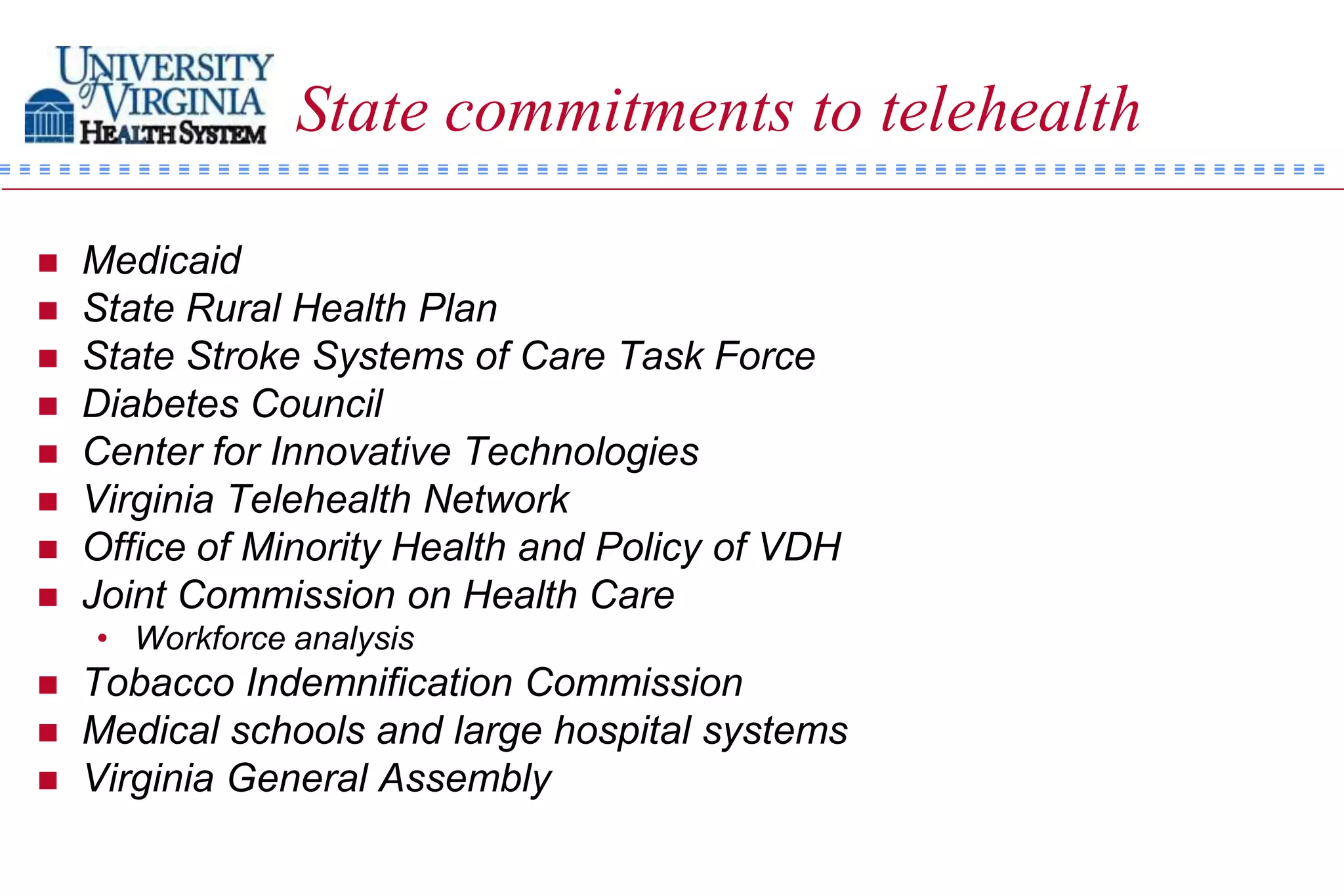 State commitments to telehealth

   Medicaid
   State Rural Health Plan
   State Stroke Systems of Care Task Force
   Diabetes Council
   Center for Innovative Technologies
   Virginia Telehealth Network
   Office of Minority Health and Policy of VDH
   Joint Commission on Health Care
    • Workforce analysis
   Tobacco Indemnification Commission
   Medical schools and large hospital systems
   Virginia General Assembly
 