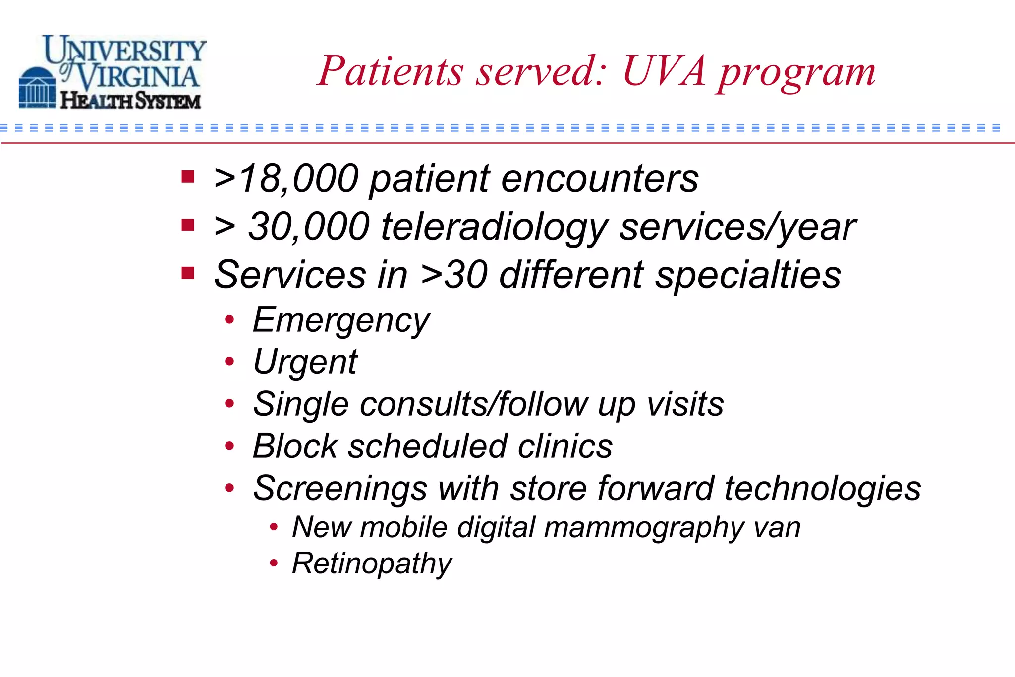 Patients served: UVA program

 >18,000 patient encounters
 > 30,000 teleradiology services/year
 Services in >30 different specialties
  •   Emergency
  •   Urgent
  •   Single consults/follow up visits
  •   Block scheduled clinics
  •   Screenings with store forward technologies
       • New mobile digital mammography van
       • Retinopathy
 