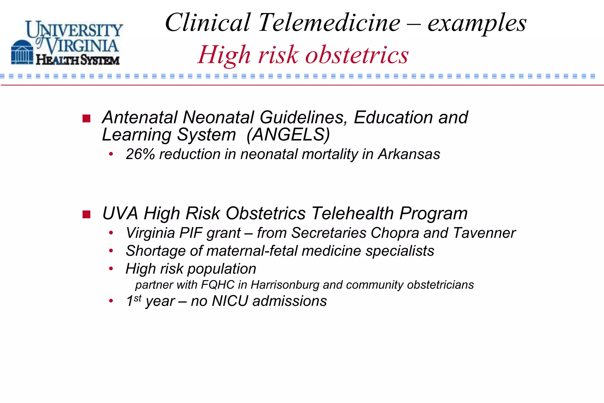 Clinical Telemedicine – examples
                High risk obstetrics

   Antenatal Neonatal Guidelines, Education and
    Learning System (ANGELS)
    • 26% reduction in neonatal mortality in Arkansas



   UVA High Risk Obstetrics Telehealth Program
    • Virginia PIF grant – from Secretaries Chopra and Tavenner
    • Shortage of maternal-fetal medicine specialists
    • High risk population
        partner with FQHC in Harrisonburg and community obstetricians
    • 1st year – no NICU admissions
 