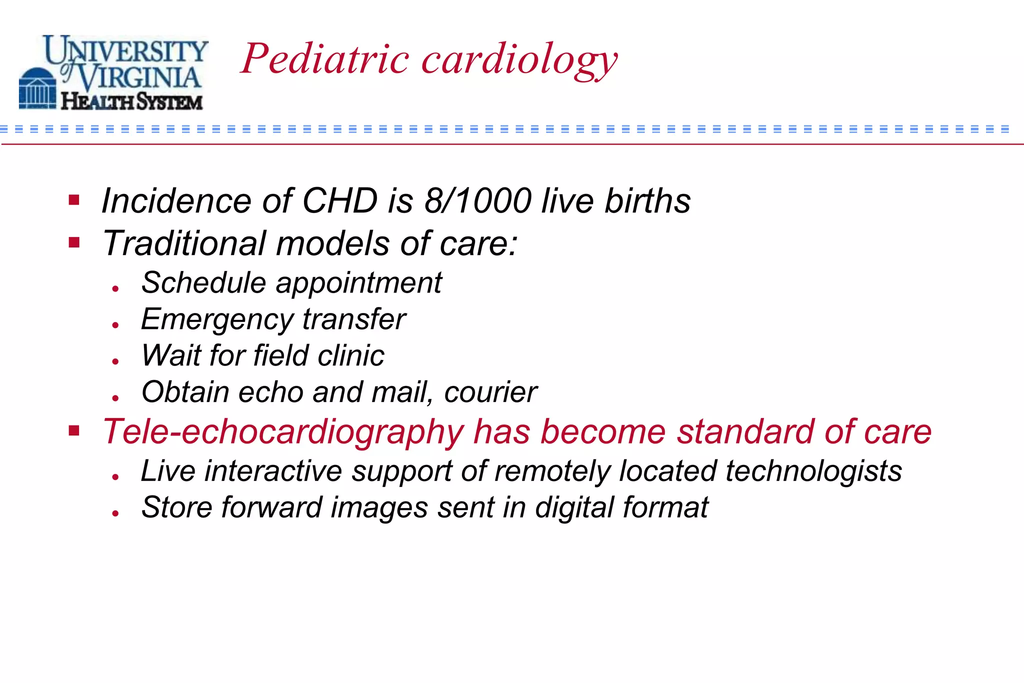 Pediatric cardiology


 Incidence of CHD is 8/1000 live births
 Traditional models of care:
     Schedule appointment
     Emergency transfer
     Wait for field clinic
     Obtain echo and mail, courier
 Tele-echocardiography has become standard of care
     Live interactive support of remotely located technologists
     Store forward images sent in digital format
 