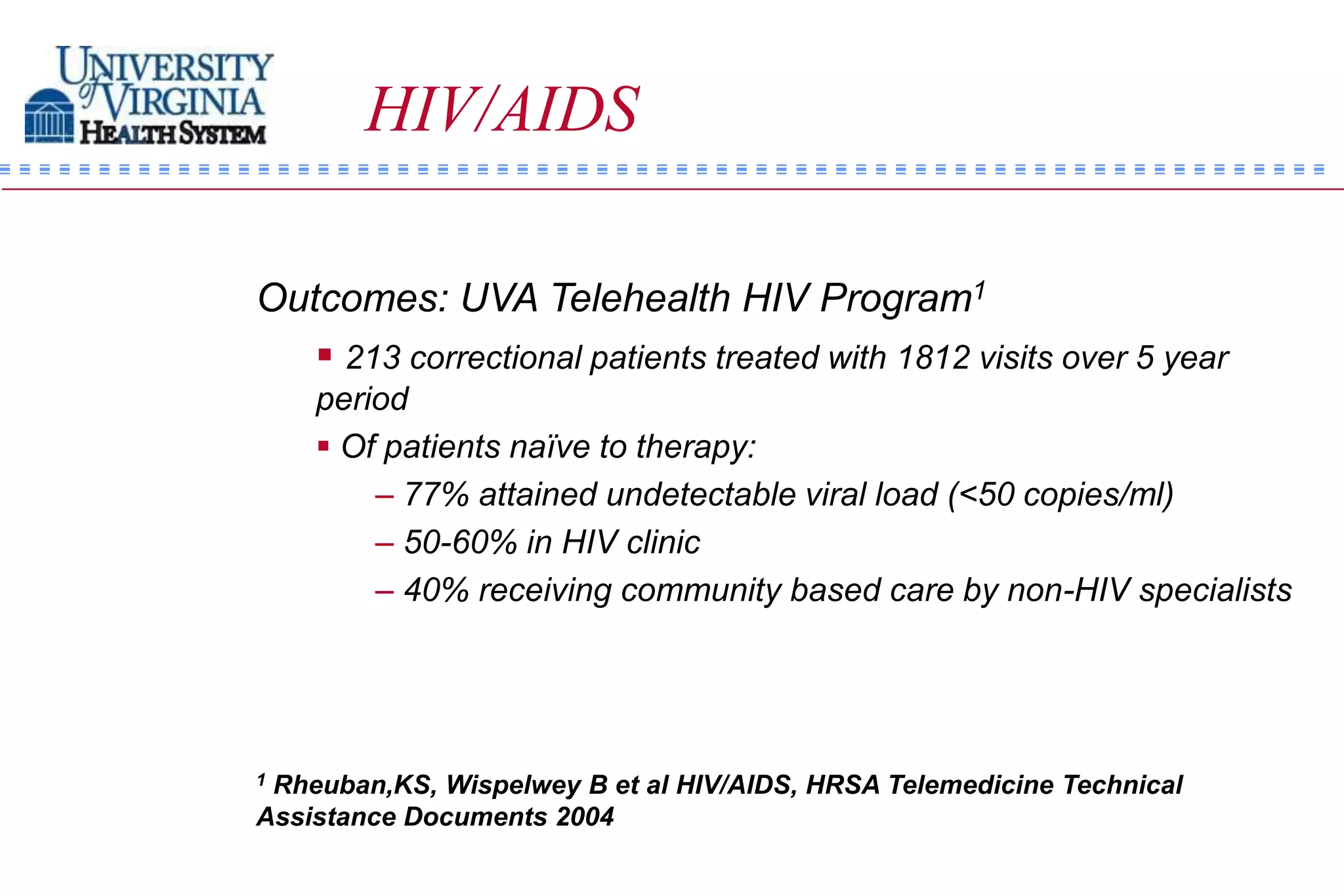 HIV/AIDS

Outcomes: UVA Telehealth HIV Program1
    213 correctional patients treated with 1812 visits over 5 year
    period
     Of patients naïve to therapy:
        – 77% attained undetectable viral load (<50 copies/ml)
        – 50-60% in HIV clinic
        – 40% receiving community based care by non-HIV specialists




1Rheuban,KS, Wispelwey B et al HIV/AIDS, HRSA Telemedicine Technical
Assistance Documents 2004
 