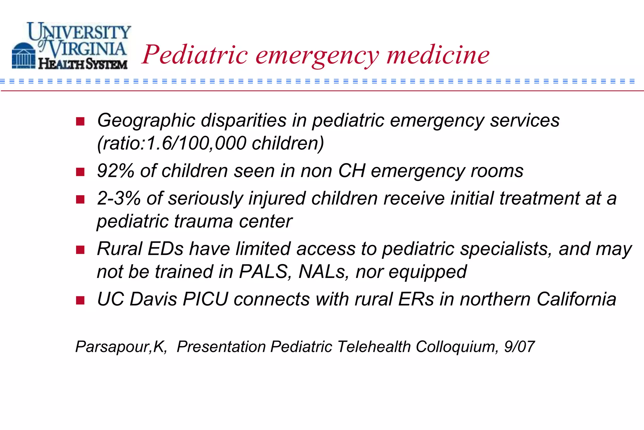 Pediatric emergency medicine

   Geographic disparities in pediatric emergency services
    (ratio:1.6/100,000 children)
   92% of children seen in non CH emergency rooms
   2-3% of seriously injured children receive initial treatment at a
    pediatric trauma center
   Rural EDs have limited access to pediatric specialists, and may
    not be trained in PALS, NALs, nor equipped
   UC Davis PICU connects with rural ERs in northern California

Parsapour,K, Presentation Pediatric Telehealth Colloquium, 9/07
 