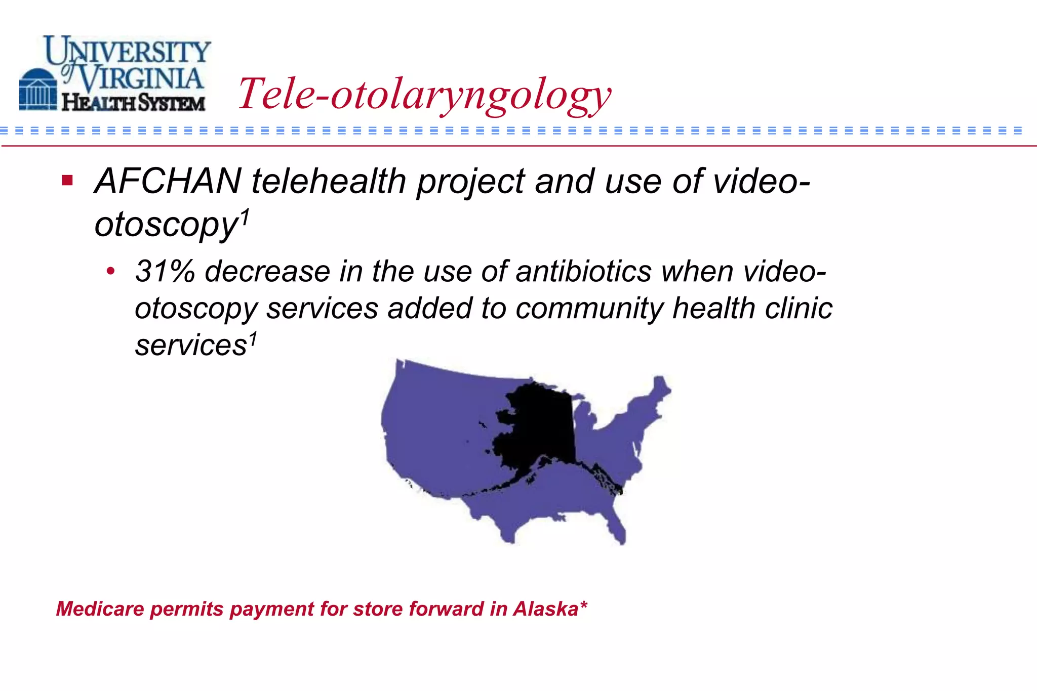 Tele-otolaryngology
 AFCHAN telehealth project and use of video-
  otoscopy1
    • 31% decrease in the use of antibiotics when video-
      otoscopy services added to community health clinic
      services1




Medicare permits payment for store forward in Alaska*
 