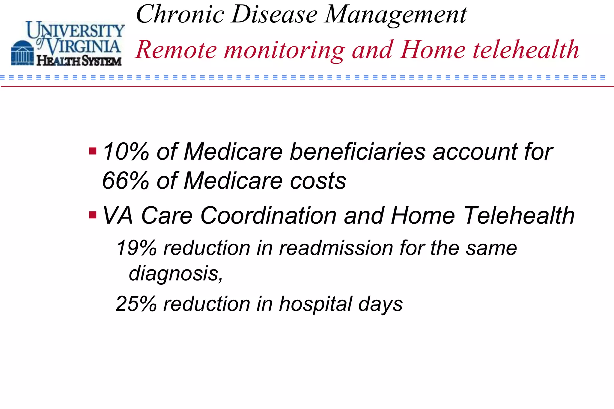 Chronic Disease Management
    Remote monitoring and Home telehealth


 10% of Medicare beneficiaries account for
  66% of Medicare costs
 VA Care Coordination and Home Telehealth
  19% reduction in readmission for the same
   diagnosis,
  25% reduction in hospital days
 