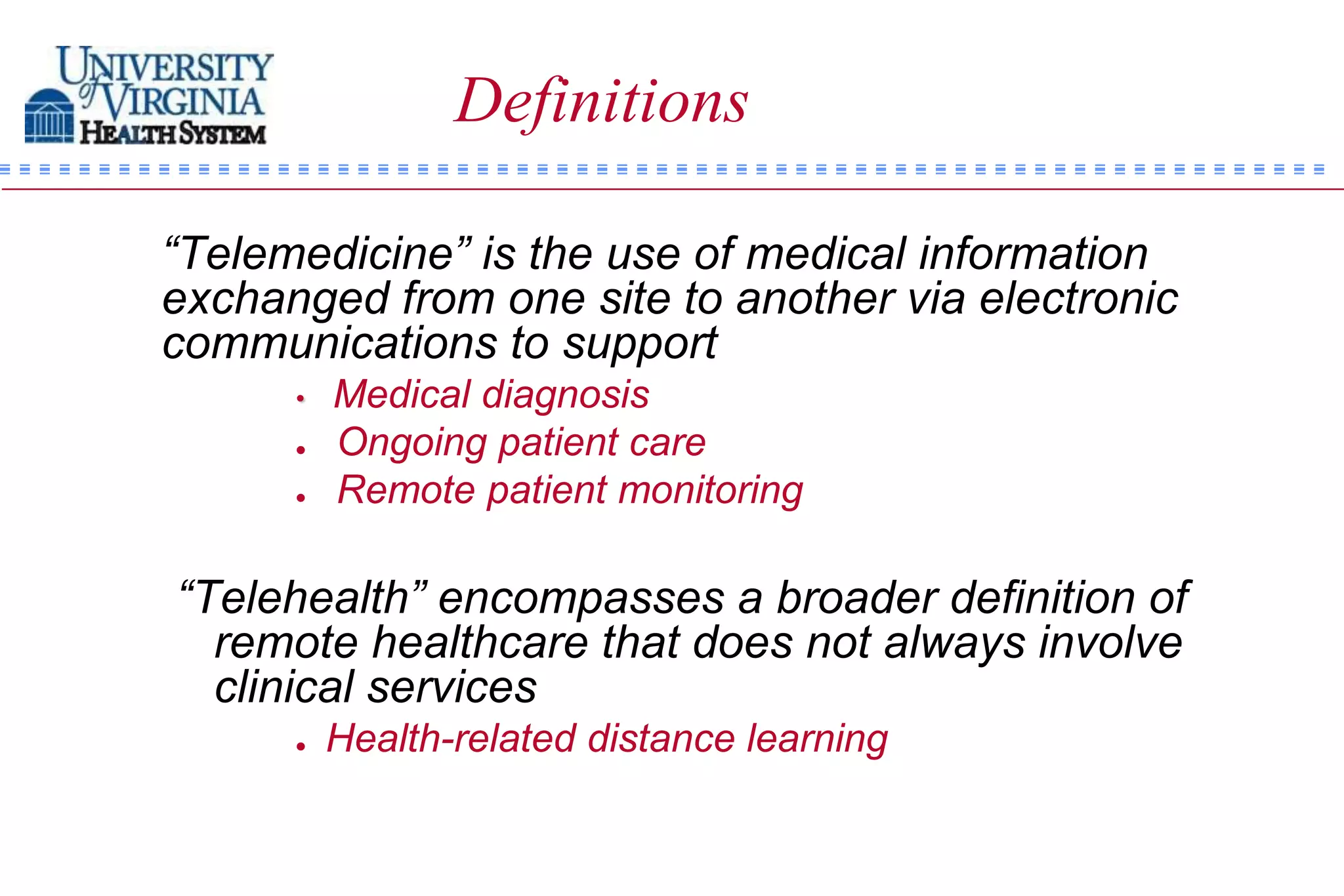 Definitions

“Telemedicine” is the use of medical information
exchanged from one site to another via electronic
communications to support
      •   Medical diagnosis
         Ongoing patient care
         Remote patient monitoring

“Telehealth” encompasses a broader definition of
  remote healthcare that does not always involve
  clinical services
         Health-related distance learning
 