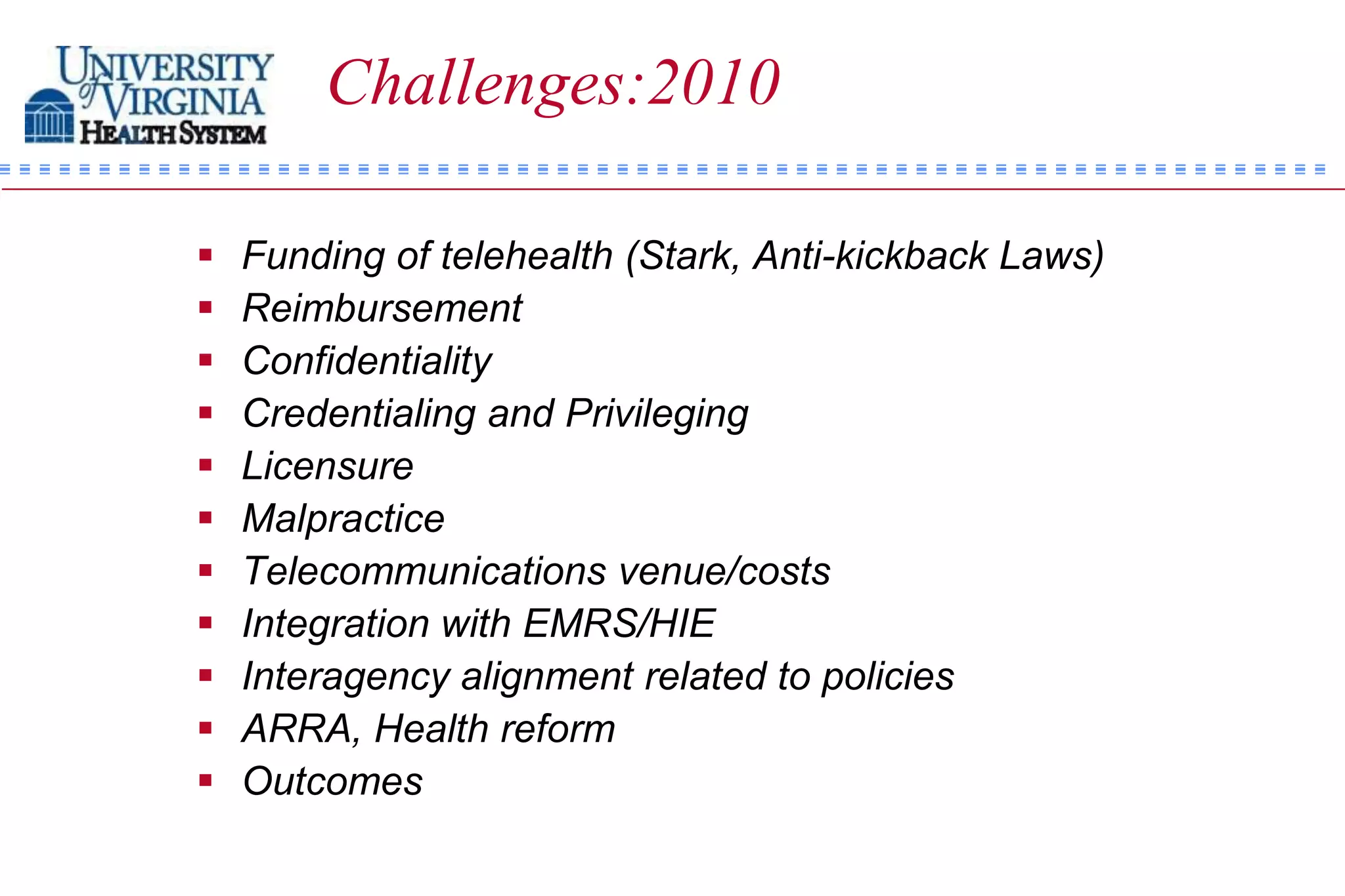Challenges:2010

   Funding of telehealth (Stark, Anti-kickback Laws)
   Reimbursement
   Confidentiality
   Credentialing and Privileging
   Licensure
   Malpractice
   Telecommunications venue/costs
   Integration with EMRS/HIE
   Interagency alignment related to policies
   ARRA, Health reform
   Outcomes
 