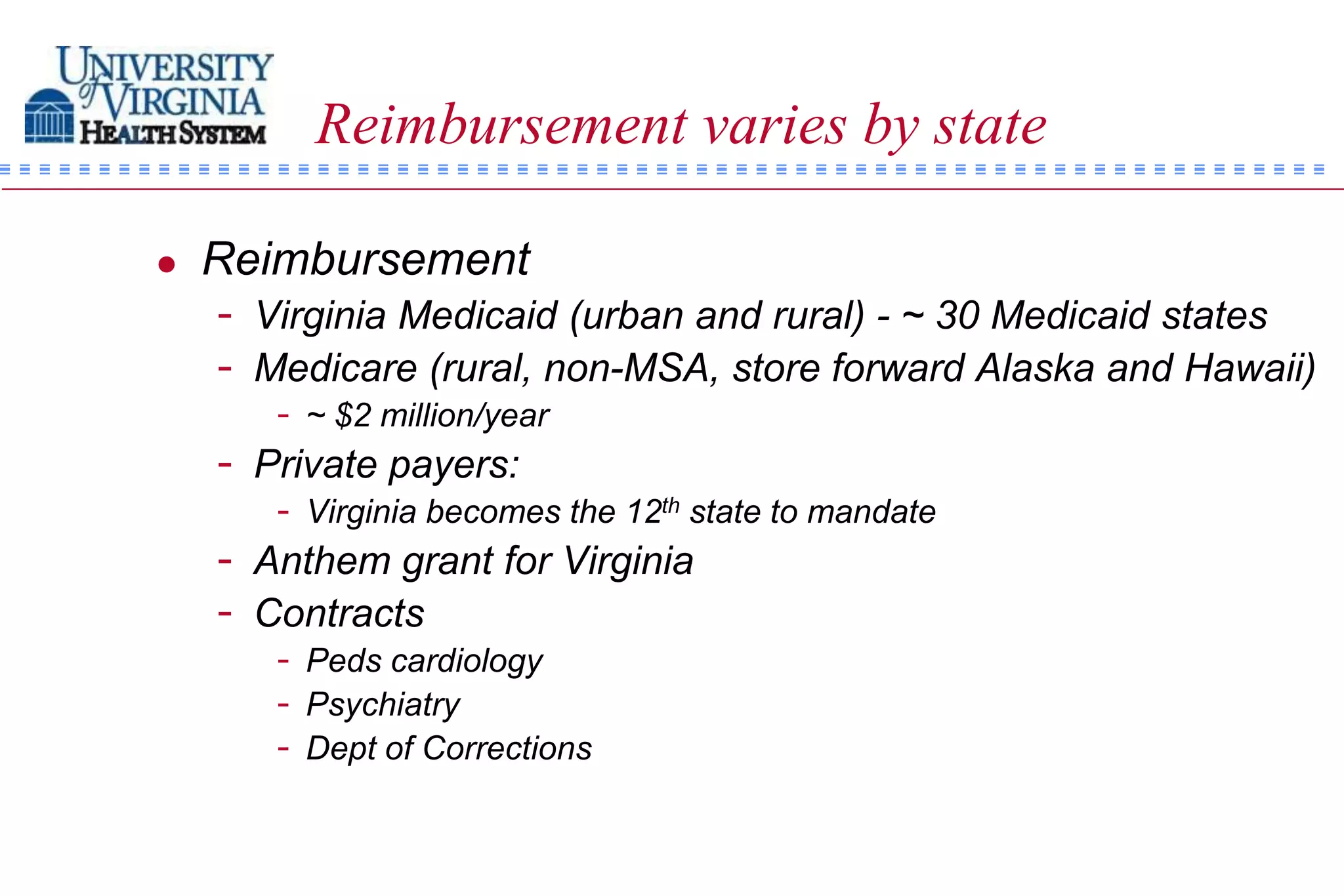 Reimbursement varies by state

   Reimbursement
    - Virginia Medicaid (urban and rural) - ~ 30 Medicaid states
    - Medicare (rural, non-MSA, store forward Alaska and Hawaii)
       - ~ $2 million/year
    - Private payers:
       - Virginia becomes the 12th state to mandate
    - Anthem grant for Virginia
    - Contracts
       - Peds cardiology
       - Psychiatry
       - Dept of Corrections
 