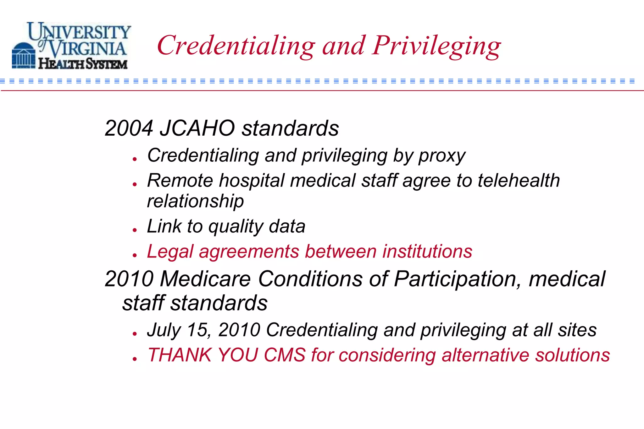Credentialing and Privileging

2004 JCAHO standards
     Credentialing and privileging by proxy
     Remote hospital medical staff agree to telehealth
      relationship
     Link to quality data
     Legal agreements between institutions
2010 Medicare Conditions of Participation, medical
 staff standards
     July 15, 2010 Credentialing and privileging at all sites
     THANK YOU CMS for considering alternative solutions
 
